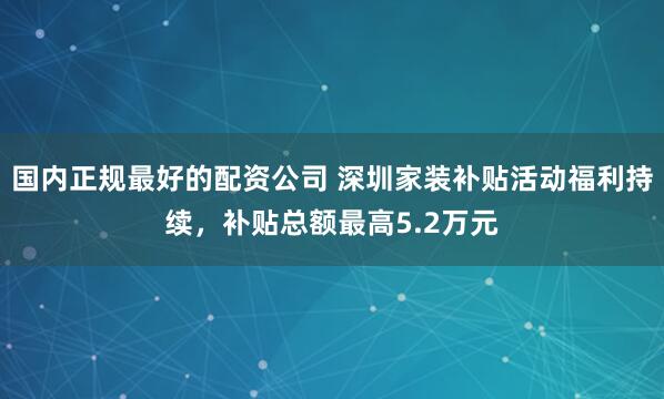 国内正规最好的配资公司 深圳家装补贴活动福利持续，补贴总额最高5.2万元