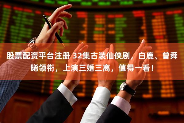 股票配资平台注册 32集古装仙侠剧，白鹿、曾舜晞领衔，上演三婚三离，值得一看！