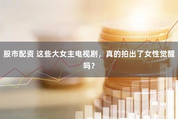股市配资 这些大女主电视剧，真的拍出了女性觉醒吗？