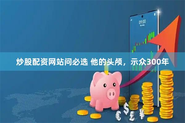 炒股配资网站问必选 他的头颅，示众300年